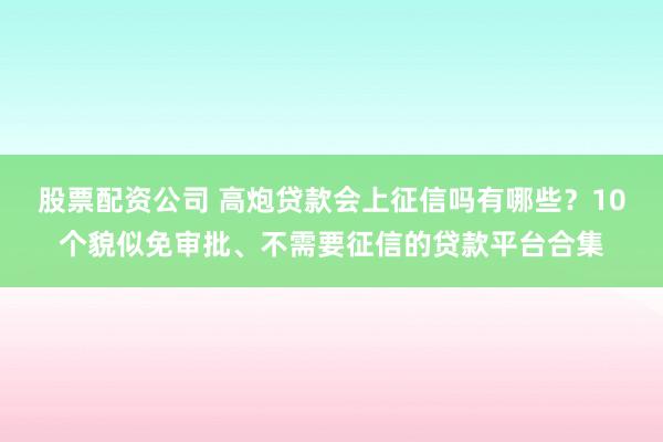 股票配资公司 高炮贷款会上征信吗有哪些？10个貌似免审批、不需要征信的贷款平台合集