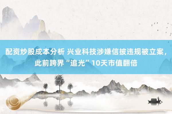 配资炒股成本分析 兴业科技涉嫌信披违规被立案，此前跨界“追光”10天市值翻倍