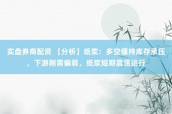 实盘券商配资 【分析】纸浆：多空僵持库存承压，下游刚需偏弱，纸浆短期震荡运行