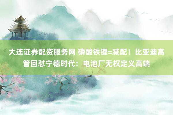 大连证券配资服务网 磷酸铁锂=减配！比亚迪高管回怼宁德时代：电池厂无权定义高端