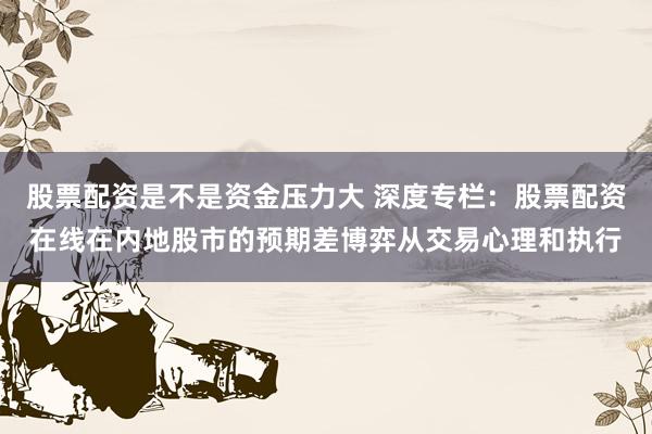 股票配资是不是资金压力大 深度专栏：股票配资在线在内地股市的预期差博弈从交易心理和执行