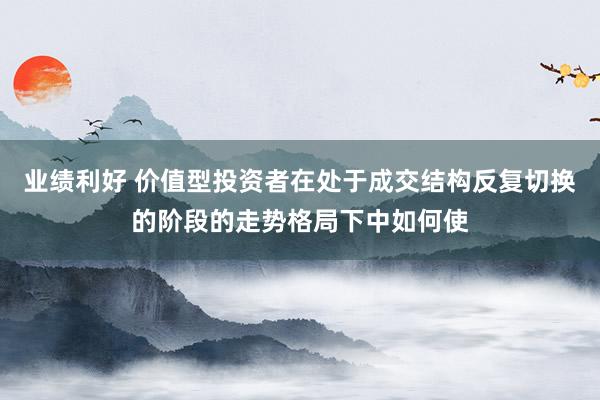 业绩利好 价值型投资者在处于成交结构反复切换的阶段的走势格局下中如何使