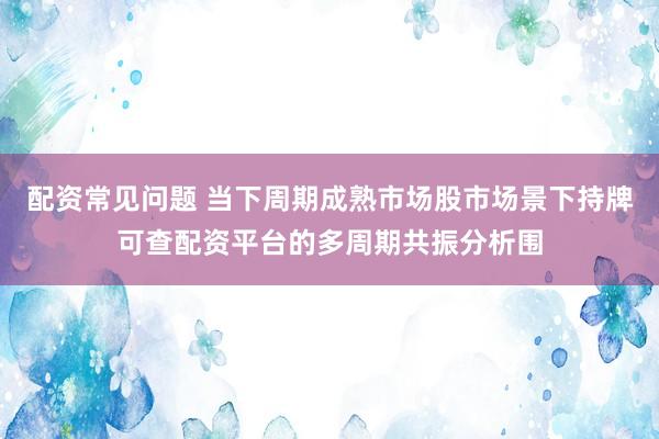 配资常见问题 当下周期成熟市场股市场景下持牌可查配资平台的多周期共振分析围