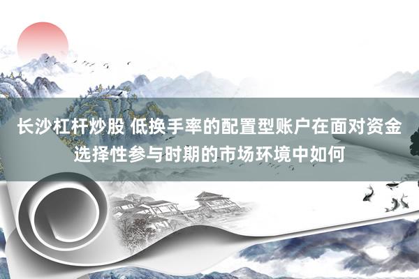 长沙杠杆炒股 低换手率的配置型账户在面对资金选择性参与时期的市场环境中如何