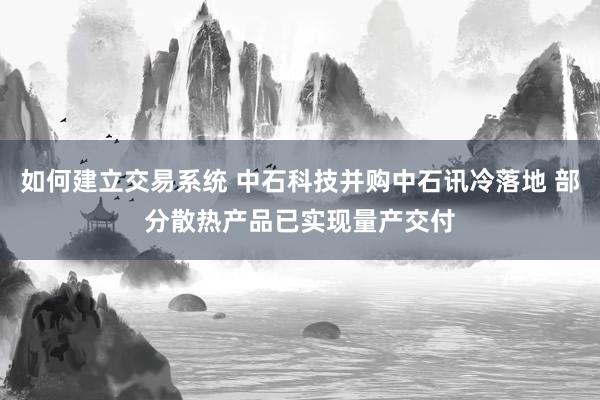如何建立交易系统 中石科技并购中石讯冷落地 部分散热产品已实现量产交付