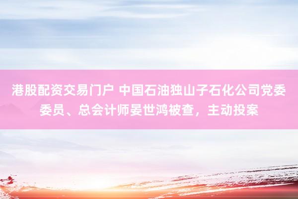 港股配资交易门户 中国石油独山子石化公司党委委员、总会计师晏世鸿被查，主动投案