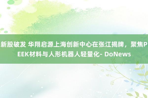 新股破发 华翔启源上海创新中心在张江揭牌，聚焦PEEK材料与人形机器人轻量化- DoNews