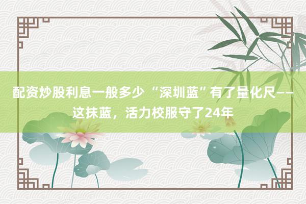 配资炒股利息一般多少 “深圳蓝”有了量化尺——这抹蓝，活力校服守了24年