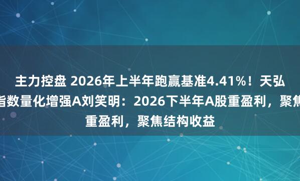 主力控盘 2026年上半年跑赢基准4.41%！天弘中证500指数量化增强A刘笑明：2026下半年A股重盈利，聚焦结构收益