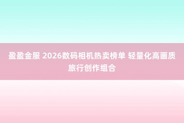 盈盈金服 2026数码相机热卖榜单 轻量化高画质旅行创作组合