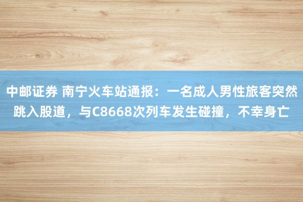 中邮证券 南宁火车站通报：一名成人男性旅客突然跳入股道，与C8668次列车发生碰撞，不幸身亡