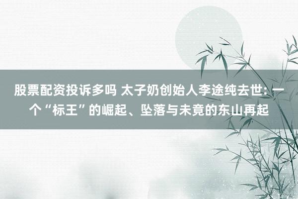 股票配资投诉多吗 太子奶创始人李途纯去世: 一个“标王”的崛起、坠落与未竟的东山再起