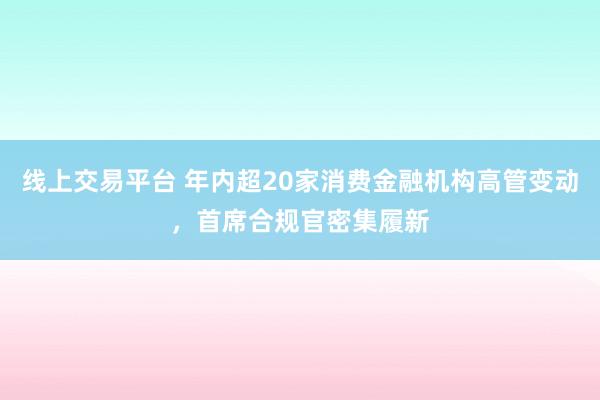 线上交易平台 年内超20家消费金融机构高管变动，首席合规官密集履新