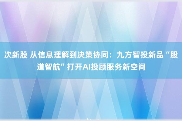 次新股 从信息理解到决策协同：九方智投新品“股道智航”打开AI投顾服务新空间