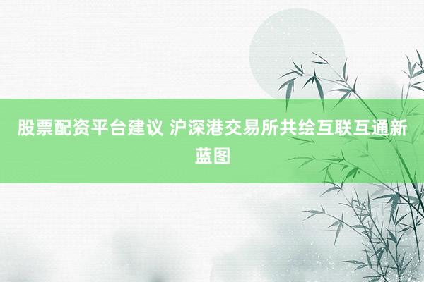 股票配资平台建议 沪深港交易所共绘互联互通新蓝图