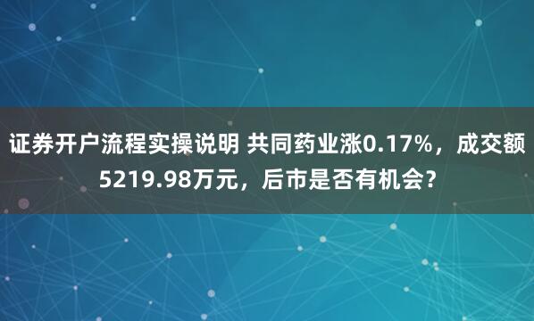 证券开户流程实操说明 共同药业涨0.17%，成交额5219.98万元，后市是否有机会？