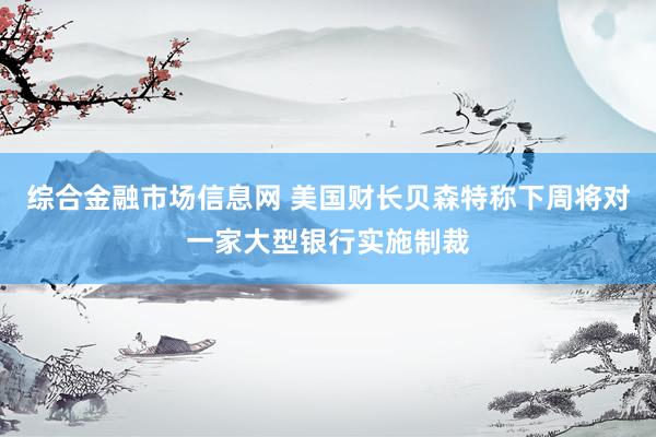 综合金融市场信息网 美国财长贝森特称下周将对一家大型银行实施制裁