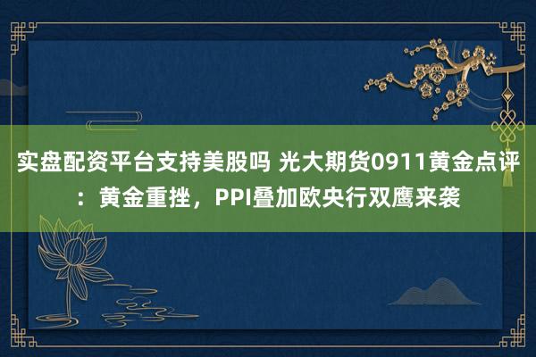 实盘配资平台支持美股吗 光大期货0911黄金点评：黄金重挫，PPI叠加欧央行双鹰来袭