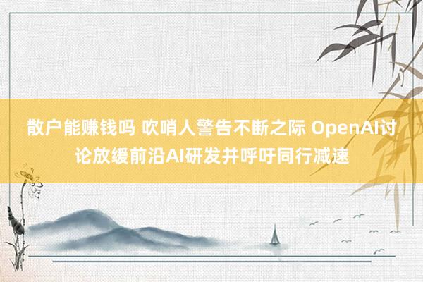 散户能赚钱吗 吹哨人警告不断之际 OpenAI讨论放缓前沿AI研发并呼吁同行减速