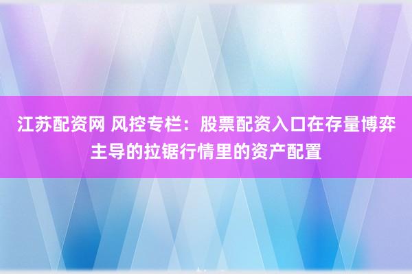 江苏配资网 风控专栏：股票配资入口在存量博弈主导的拉锯行情里的资产配置