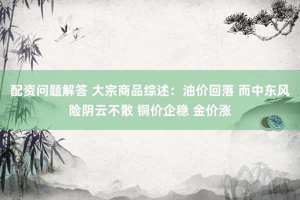 配资问题解答 大宗商品综述：油价回落 而中东风险阴云不散 铜价企稳 金价涨