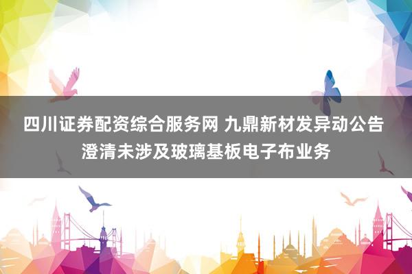 四川证券配资综合服务网 九鼎新材发异动公告 澄清未涉及玻璃基板电子布业务