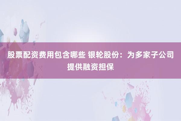 股票配资费用包含哪些 银轮股份：为多家子公司提供融资担保