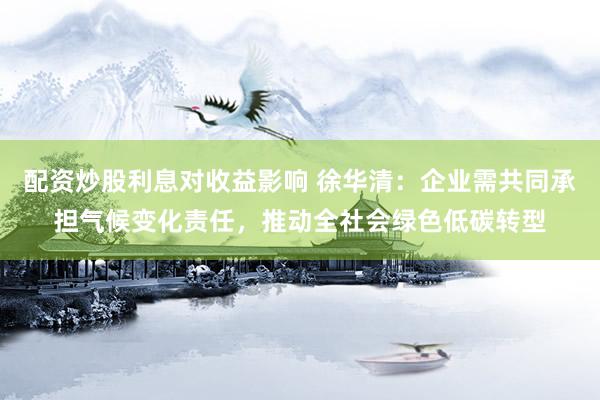 配资炒股利息对收益影响 徐华清：企业需共同承担气候变化责任，推动全社会绿色低碳转型