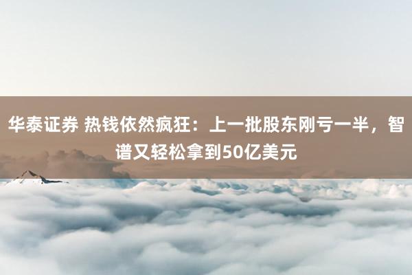 华泰证券 热钱依然疯狂：上一批股东刚亏一半，智谱又轻松拿到50亿美元
