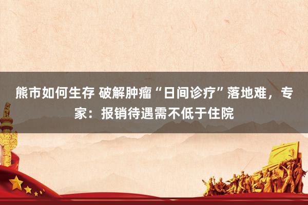 熊市如何生存 破解肿瘤“日间诊疗”落地难，专家：报销待遇需不低于住院