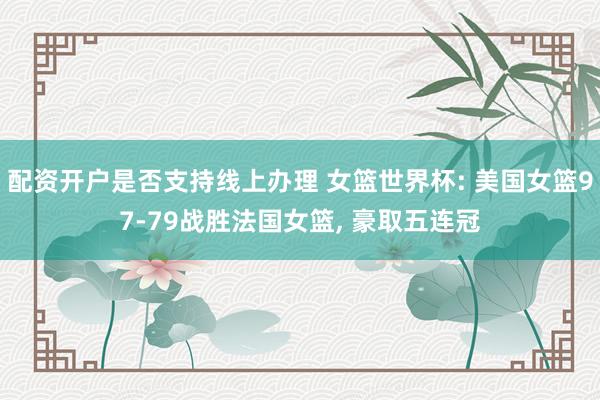 配资开户是否支持线上办理 女篮世界杯: 美国女篮97-79战胜法国女篮, 豪取五连冠