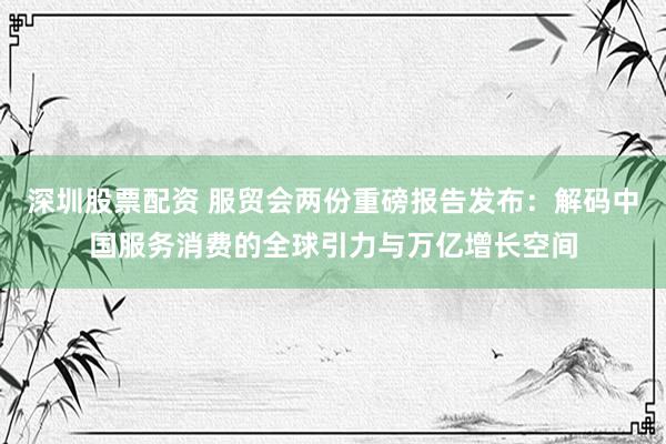 深圳股票配资 服贸会两份重磅报告发布：解码中国服务消费的全球引力与万亿增长空间