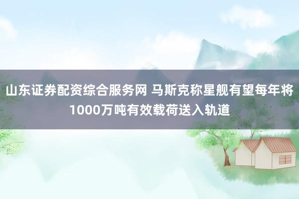 山东证券配资综合服务网 马斯克称星舰有望每年将1000万吨有效载荷送入轨道