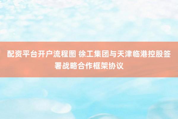 配资平台开户流程图 徐工集团与天津临港控股签署战略合作框架协议
