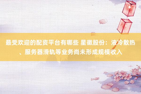 最受欢迎的配资平台有哪些 星徽股份：液冷散热、服务器滑轨等业务尚未形成规模收入