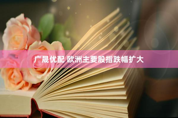 广晟优配 欧洲主要股指跌幅扩大