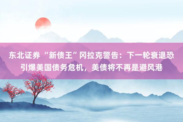 东北证券 “新债王”冈拉克警告：下一轮衰退恐引爆美国债务危机，美债将不再是避风港