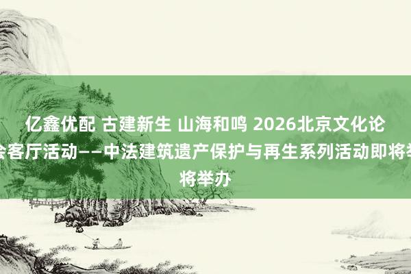 亿鑫优配 古建新生 山海和鸣 2026北京文化论坛会客厅活动——中法建筑遗产保护与再生系列活动即将举办