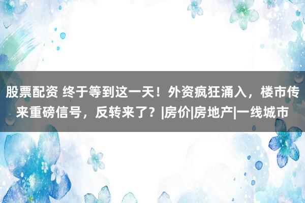 股票配资 终于等到这一天！外资疯狂涌入，楼市传来重磅信号，反转来了？|房价|房地产|一线城市