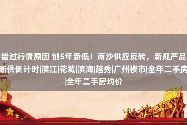 错过行情原因 创5年新低！南沙供应反转，新规产品进入断供倒计时|滨江|花城|滨海|越秀|广州楼市|全年二手房均价