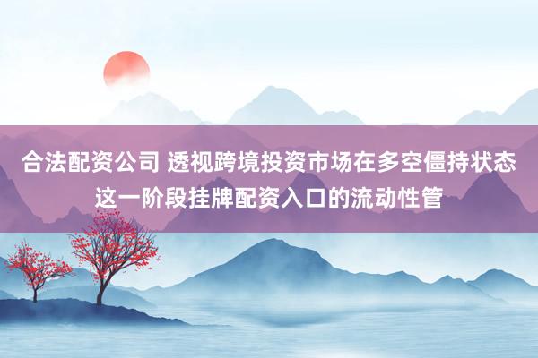 合法配资公司 透视跨境投资市场在多空僵持状态这一阶段挂牌配资入口的流动性管