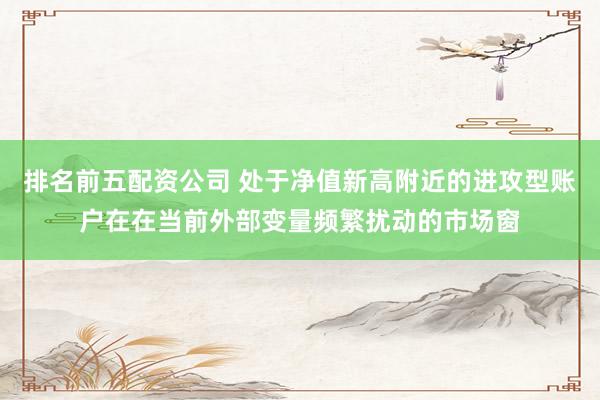 排名前五配资公司 处于净值新高附近的进攻型账户在在当前外部变量频繁扰动的市场窗