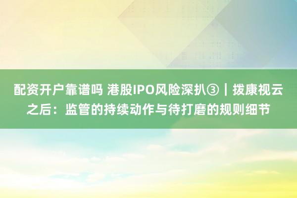 配资开户靠谱吗 港股IPO风险深扒③｜拨康视云之后：监管的持续动作与待打磨的规则细节