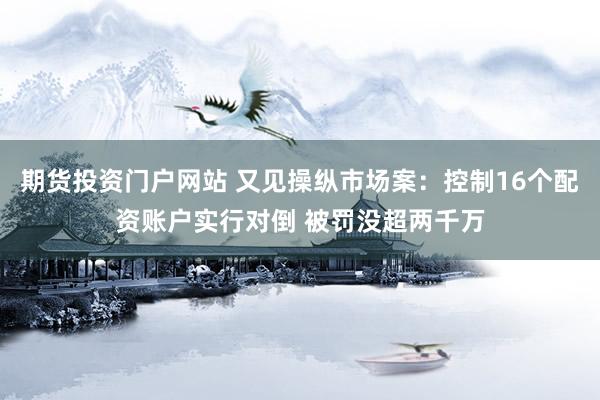 期货投资门户网站 又见操纵市场案：控制16个配资账户实行对倒 被罚没超两千万