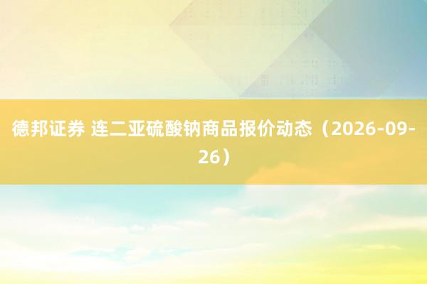 德邦证券 连二亚硫酸钠商品报价动态（2026-09-26）