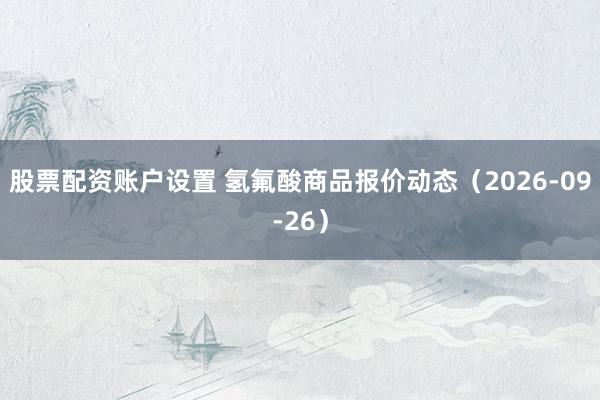 股票配资账户设置 氢氟酸商品报价动态（2026-09-26）