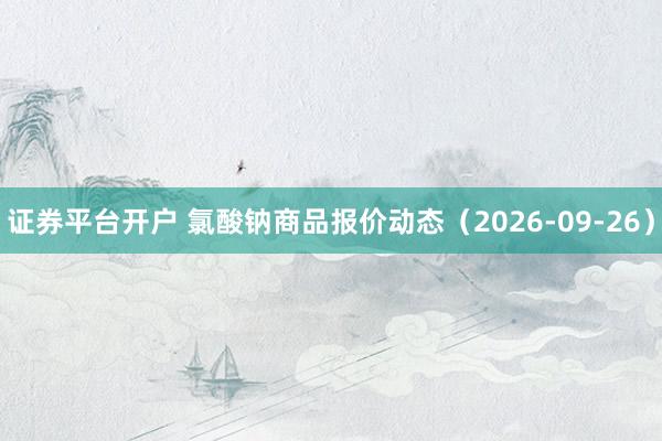 证券平台开户 氯酸钠商品报价动态（2026-09-26）