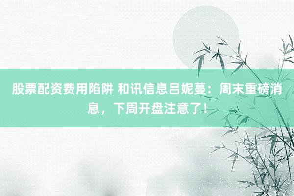股票配资费用陷阱 和讯信息吕妮蔓：周末重磅消息，下周开盘注意了！