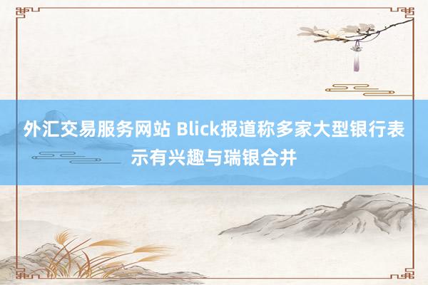 外汇交易服务网站 Blick报道称多家大型银行表示有兴趣与瑞银合并