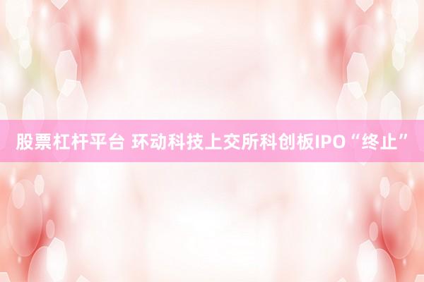股票杠杆平台 环动科技上交所科创板IPO“终止”
